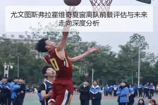 尤文图斯弗拉霍维奇夏窗离队前景评估与未来走向深度分析