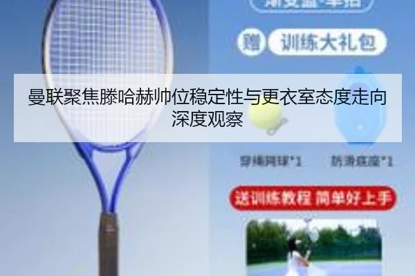曼联聚焦滕哈赫帅位稳定性与更衣室态度走向深度观察