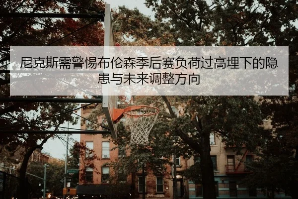 尼克斯需警惕布伦森季后赛负荷过高埋下的隐患与未来调整方向