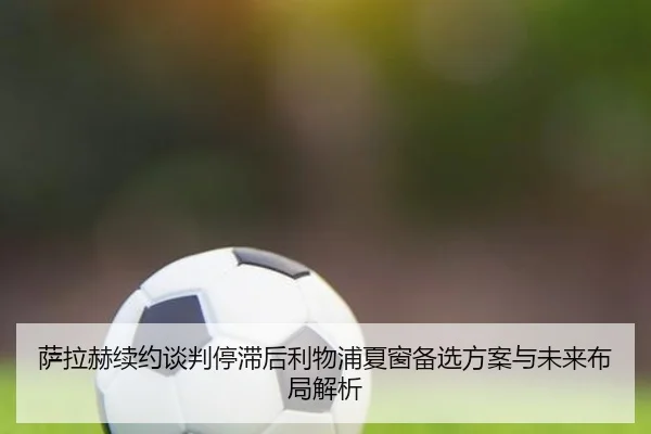 萨拉赫续约谈判停滞后利物浦夏窗备选方案与未来布局解析
