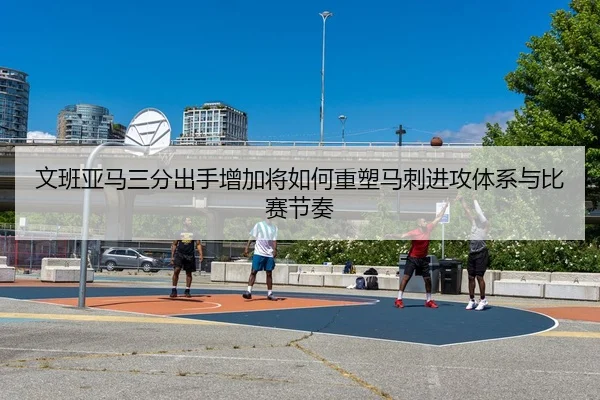 文班亚马三分出手增加将如何重塑马刺进攻体系与比赛节奏