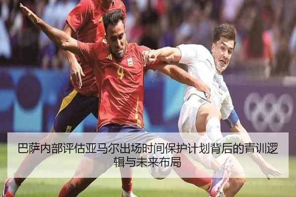 巴萨内部评估亚马尔出场时间保护计划背后的青训逻辑与未来布局